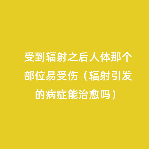 受到輻射之后人體那個部位易受傷（輻射引發(fā)的病癥能治愈嗎）