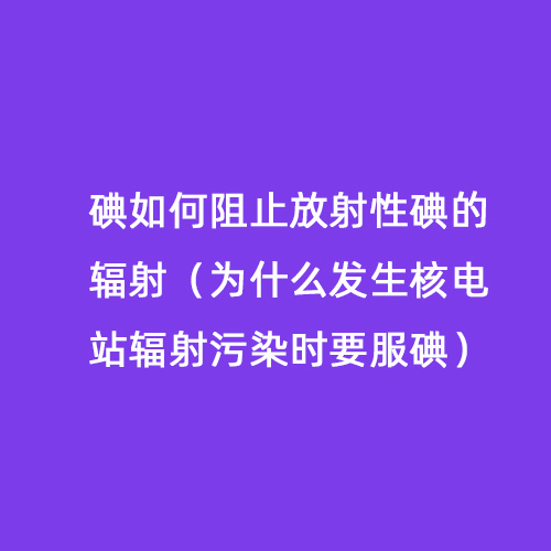 碘如何阻止放射性碘的輻射（為什么發(fā)生核電站輻射污染時(shí)要服碘）