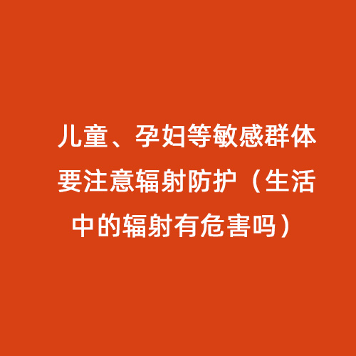 兒童、孕婦等敏感群體要注意輻射防護(hù)（生活中的輻射有危害嗎）