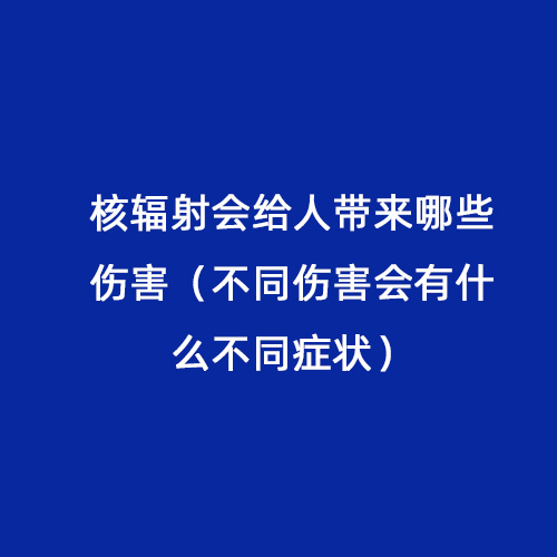 核輻射會給人帶來哪些傷害（不同傷害會有什么不同癥狀）