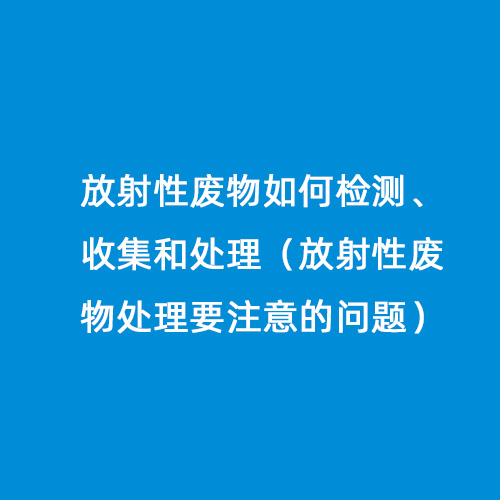 放射性廢物如何檢測(cè)、收集和處理（放射性廢物處理要注意的問(wèn)題）