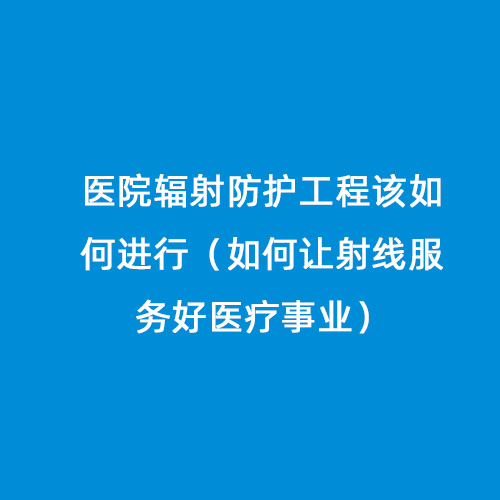 醫(yī)院輻射防護工程該如何進行（如何讓射線服務(wù)好醫(yī)療事業(yè)）